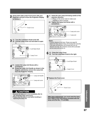 Page 6767
Information
Grasp both sides of the Front Cover with your 
fingertips and pull it from the Projection Display 
to remove it.
Front Cover
(1)  Turn the Lock/Open Knob to the left.
(2)  Pull the Lamp Cover out and down to open 
it.
Lock/Open Knob
Lamp Cover
(1)  Loosen the Lamp Unit Screw with a 
screwdriver.
(2)  Grasp the Lamp Unit Handle as shown in the 
diagram, and slowly remove the Lamp Unit 
from the Projection Display.
Lamp unit screw Lamp unit handle
• Because the lamp unit is hot immediately...