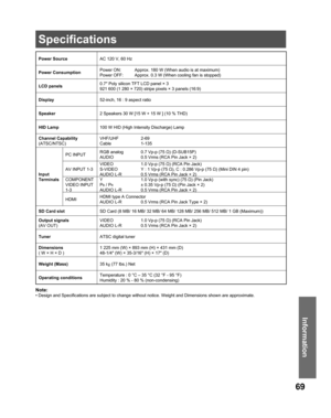 Page 6969
Information
Note:
• Design and Specifications are subject to change without notice. Weight and Dimensions shown are approximate.
Power SourceAC 120 V, 60 Hz
Power Consumption
Power ON:  Approx. 180 W (When audio is at maximum)
Power OFF:  Approx. 0.3 W (When cooling fan is stopped)
LCD panels0.7″ Poly silicon TFT LCD panel × 3
921 600 (1 280 × 720) stripe pixels × 3 panels (16:9)
Display52-inch, 16 : 9 aspect ratio
Speaker2 Speakers 30 W [15 W + 15 W ] (10 % THD)
HID Lamp 100 W HID (High Intensity...