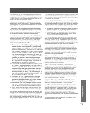 Page 7777
Information
If such an object file uses only numerical parameters, data structure layouts 
and accessors, and small macros and small inline functions (ten lines or less 
in length), then the use of the object file is unrestricted, regardless of whether 
it is legally a derivative work. (Executables containing this object code plus 
portions of the Library will still fall under Section 6.)
Otherwise, if the work is a derivative of the Library, you may distribute 
the object code for the work under the...