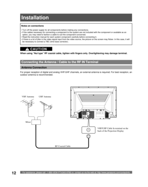 Page 12For assistance, please call : 1-888-VIEW PTV(843-9788) or, contact us via the web at: http://www.panasonic.com/contactinfo12
Antenna Connection 
Connecting the Antenna / Cable to the RF IN Terminal
When using “Nut type” RF coaxial cable, tighten with fingers only. Overtightening may damage terminal.
• Turn off the power supply for all com po nents before making any connections.
• If the cables necessary for connecting a component to the system are not included with the component or available as an...