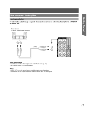 Page 1717
Getting Start edHow to connect the Amplifier
Analog Audio Out
 Stereo  System 
(A Stereo Amplifier and Speakers) 
AUDIO To listen to the audio through a separate stereo system, connect an external audio amplifier to AUDIO OUT 
on back of unit.
Notes:
• AUDIO OUT terminals cannot be connected directly to external speakers.
• AV terminals will not output Component Video, PC/HDMI IN or SD card signals.
Audio Adjustments
• Select Speakers Off in Other adjust menu under Audio menu. (p. 41)
• Set amplifier...