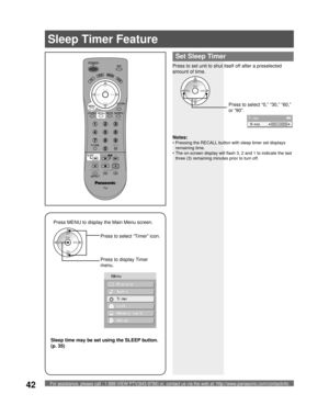 Page 42For assistance, please call : 1-888-VIEW PTV(843-9788) or, contact us via the web at: http://www.panasonic.com/contactinfo42
Press to set unit to shut itself off after a preselected 
amount of time.
Notes:
• Pressing the RECALL button with sleep timer set displays 
remaining time.
• The on-screen display will flash 3, 2 and 1 to indicate the last 
three (3) remaining minutes prior to turn off.
Press MENU to display the Main Menu screen.
Press to select “Timer” icon.
Press to display Timer 
menu.
  Sleep...