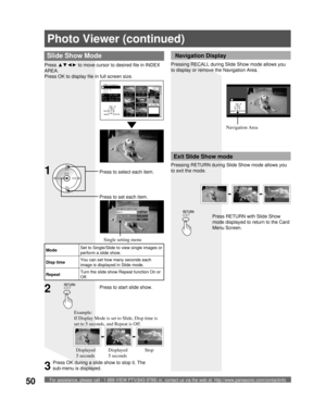 Page 50For assistance, please call : 1-888-VIEW PTV(843-9788) or, contact us via the web at: http://www.panasonic.com/contactinfo50
Photo Viewer (continued)
Slide Show Mode
Single setting
Mode          ◄Single►
Disp time        1
Repeat          Off
ModeSet to Single/Slide to view single images or 
perform a slide show.
Disp timeYou can set how many seconds each 
image is displayed in Slide mode.
RepeatTurn the slide show Repeat function On or 
Off.
Press to start slide show.2
Press RETURN with Slide Show 
mode...