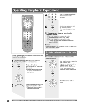 Page 58For assistance, please call : 1-888-VIEW PTV(843-9788) or, contact us via the web at: http://www.panasonic.com/contactinfo58
2
34
Select the equipment with the 
equipment selection button.
• The selected button remains lit 
(other buttons are not lit).
Input the equipment’s 4-digit 
Remote Control code. 
(p. 60-62)
+
Operating Peripheral Equipment
1
When the correct code is 
found.
You can operate other manufacturers’ components using 
this unit’s Remote Control.
Connect the external devices to the...