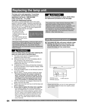 Page 64For assistance, please call : 1-888-VIEW PTV(843-9788) or, contact us via the web at: http://www.panasonic.com/contactinfo64
Lamp replacement procedure
Turn power off, wait until power indicator stops 
blinking red, then disconnect the power cord 
from the wall outlet and confirm that the area 
around the lamp unit has cooled down.
LAMP indicator POWER button/
POWER indicator1
The lamp unit is sold separately. To purchase 
a replacement, call the Panasonic accessory 
department, toll free at:...