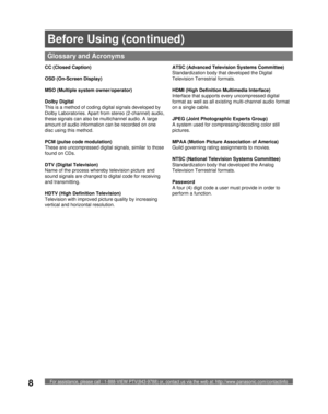 Page 8For assistance, please call : 1-888-VIEW PTV(843-9788) or, contact us via the web at: http://www.panasonic.com/contactinfo8
  CC (Closed Caption)
OSD (On-Screen Display)
  MSO (Multiple system owner/operator)
  Dolby Digital
This is a method of coding digital signals developed by 
Dolby Laboratories. Apart from stereo (2-channel) audio, 
these signals can also be multichannel audio. A large 
amount of audio information can be recorded on one 
disc using this method.
  PCM (pulse code modulation)
These...