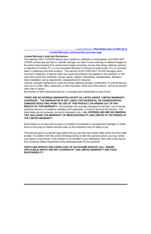 Page 105LIMITED WARRANTY  (FOR MODELS SOLD IN USA ONLY)
Limited Warranty continued from previous page
Limited Warranty Limits And Exclusions
This warranty ONLY COVERS failures due to defects in materials or workmanship, and DOES NOT 
COVER normal wear and tear or cosmetic damage, nor does it cover markings or retained images on 
the picture tube resulting from viewing fixed images (including, among other things, letterbox pictures 
on standard 4:3 screen TV’s, or non-expanded standard 4:3 pictures on wide screen...