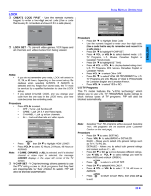 Page 27ICON MENUS OPERATION
25 z
ENGLISH
LOCK
ˆCREATE CODE FIRST - Use the remote numeric
keypad to enter a four-digit secret code (Use a code
that is easy to remember and record it in a safe place).   
ˆLOCK SET - To prevent video games, VCR tapes and
all channels and video modes from being viewed. 
Notes:
• If you do not remember your code, LOCK will unlock in
12, 24, or 48 hours, depending on the current set-up. Be
cautious when selecting ALWAYS. If ALWAYS is
selected and you forget your secret code, the TV...