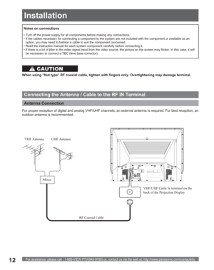 Page 12For assistance, please call : 1-888-VIEW PTV(843-9788) or, contact us via the web at: http://www.panasonic.com/contactinfo12
Antenna Connection 
VHF/UHF Cable In terminal on the 
back of the Projection Display
Connecting the Antenna / Cable to the RF IN Terminal
When using “Nut type” RF coaxial cable, tighten with fingers only. Overtightening may damage terminal.
• Turn off the power supply for all com ponents before making any connections.
• If the cables necessary for connecting a component to the...