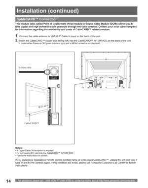 Page 14For assistance, please call : 1-888-VIEW PTV(843-9788) or, contact us via the web at: http://www.panasonic.com/contactinfo14
CableCARD™ Connection
This module (also called Point of Deployment (POD) module or Digital Cable Module (DCM)) allows you to 
tune digital and high definition cable channels through the cable antenna. Contact your local cable company 
for information regarding the availability and costs of CableCARD™ related services.
Notes:
• A Digital Cable Subscription is required.
• Do not...