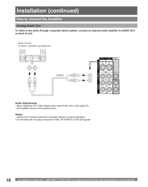 Page 18For assistance, please call : 1-888-VIEW PTV(843-9788) or, contact us via the web at: http://www.panasonic.com/contactinfo18
How to connect the Amplifier
Analog Audio Out
 Stereo  System 
(A Stereo Amplifier and Speakers) 
AUDIO To listen to the audio through a separate stereo system, connect an external audio amplifier to AUDIO OUT 
on back of unit.
Notes:
• AUDIO OUT terminals cannot be connected directly to external speakers.
• AV terminals will not output Component Video, PC/HDMI IN or SD card...