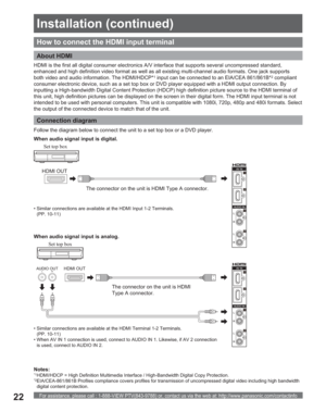 Page 22For assistance, please call : 1-888-VIEW PTV(843-9788) or, contact us via the web at: http://www.panasonic.com/contactinfo22
AUDIO OUTHDMI OUT
How to connect the HDMI input terminal
HDMI OUT
The connector on the unit is HDMI Type A connector.
The connector on the unit is HDMI 
Type A connector. HDMI is the first all digital consumer electronics A/V interface that supports several uncompressed standard, 
enhanced and high definition video format as well as all existing multi-channel audio formats. One...
