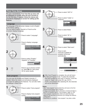 Page 2525
Basic Operation
For your convenience, First Time Set up menu will 
be displayed on screen when the set is turned on 
for the first time. If needed, follow the menus and 
procedures displayed on-screen for setting up the 
features.
Auto program
You can scan All (Analog and Digital) channels. If 
needed, follow the menus and procedures displayed 
on-screen for setting up the features. You can also make 
the settings in Setup menu.
Notes:
• After “Auto program” is completed the unit tunes to the first...