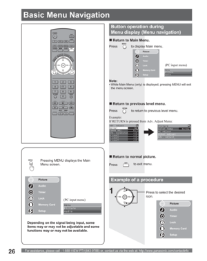 Page 26For assistance, please call : 1-888-VIEW PTV(843-9788) or, contact us via the web at: http://www.panasonic.com/contactinfo26
POWER
SAP
LIGHT
MENU
123
45
6
78
09
RETURN
CH
CH VOL VOL
R-TUNE
REW
TV/VCRSPLIT       SWAP
DVD/VCR CH
OPEN/CLOSE
PLAY
PA U S E S T O P R E CFF
PROG
TV/VIDEOSLEEP EXIT
TV VCR DVD
DTV RCVR
DBS/CBLAUX
OK
MUTEASPECTFAVORITERECALL
Pressing MENU displays the Main 
Menu screen.
Press to select the desired 
icon. Press to return to previous level menu.
PressEXITMENU
RETURN
Press to display...