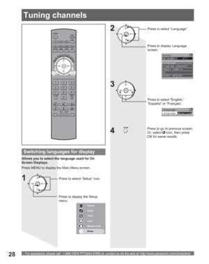 Page 28For assistance, please call : 1-888-VIEW PTV(843-9788) or, contact us via the web at: http://www.panasonic.com/contactinfo28
POWER
SAP
LIGHT
MENU
123
45
6
78
09
RETURN
CH
CH VOL VOL
R-TUNE
REW
TV/VCRSPLIT       SWAP
DVD/VCR CH
OPEN/CLOSE
PLAY
PA U S E S T O P R E CFF
PROG
TV/VIDEOSLEEP EXIT
TV VCR DVD
DTV RCVR
DBS/CBLAUX
OK
MUTEASPECTFAVORITERECALL
Tuning channels
Switching languages for display
Allows you to select the language used for On 
Screen Displays.
Press MENU to display the Main Menu screen....