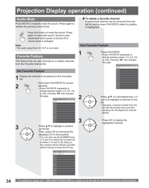 Page 34For assistance, please call : 1-888-VIEW PTV(843-9788) or, contact us via the web at: http://www.panasonic.com/contactinfo34
Press this button to mute the sound. Press 
again to reactivate sound. Sound is also 
reactivated when power is turned off or 
volume level is changed.
Audio Mute
Press MUTE to instantly mute the sound. Press again to 
restore the previous sound level.
Favorite 1/3
[1]
[2]
[3]
[4]
[5]
[6]
[7]
[8]
[9]
[0]
Setting 1/3
[1]
[2]
[3]
[4]
[5]
[6]
[7]
[8]
[9]
[0]
Setting 1/3
[1] 26-1 
[2]...
