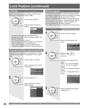 Page 46For assistance, please call : 1-888-VIEW PTV(843-9788) or, contact us via the web at: http://www.panasonic.com/contactinfo46
CH
CH VOL VOL
OKPress to highlight the desired 
rating level.
Lock Set
To prevent video games, VCR tapes and all 
channels and video modes from being viewed. The 
available modes are:
• Off - Turns off Lock set functions.
• All - All channels are locked regardless of the rating level.
• Game - Locks out CH 3, 4 and Video inputs.
• CH - Locks out specific analog and digital...