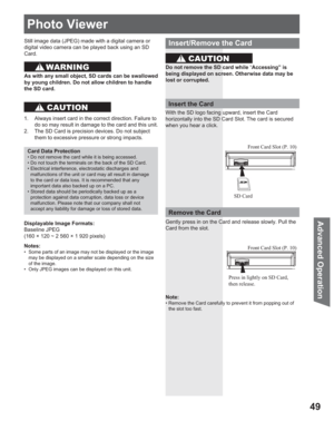 Page 4949
Advanced Op eration
Photo Viewer
Still image data ( JPEG) made with a digital camera or 
digital video camera can be played back using an SD
Card.
Displayable Image Formats:
Baseline JPEG 
(160 × 120 ~ 2 560 × 1 920 pixels) 
Notes:
•  Some parts of an image may not be displayed or the image 
may be displayed on a smaller scale depending on the size 
of the image.
•  Only JPEG images can be displayed on this unit.
Card Data Protection
• Do not remove the card while it is being accessed.
• Do not touch...