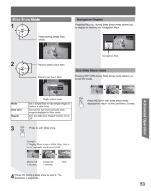 Page 5353
Advanced Op eration
Slide Show Mode
1
Single setting
ModesSingleq
Disp. time       1
Repeat          Off
Press during Single Play 
Mode.
ModeSet to Single/Slide to view single images or 
perform a slide show.
Disp. timeYou can set how many seconds each 
image is displayed in Slide mode.
RepeatTurn the slide show Repeat function On or 
Off.
Press to start slide show.3
Press RETURN with Slide Show mode 
displayed to return to the Card Menu Screen.
Exit Slide Show mode
 Navigation Display
Pressing...