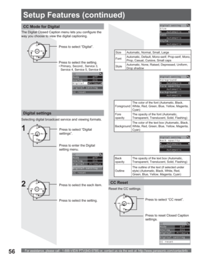 Page 56For assistance, please call : 1-888-VIEW PTV(843-9788) or, contact us via the web at: http://www.panasonic.com/contactinfo56
CC Mode for Digital
The Digital Closed Caption menu lets you configure the 
way you choose to view the digital captioning.
CH
CH VOL VOL
OKPress to select “Digital”.
Press to select the setting.
• Primary, Second., Service 3, 
Service 4, Service 5, Service 6
CC
Mode        Off
Analog      CC1
DigitalsPrimaryq
Digital setting
CC reset
Digital settings
Selecting digital broadcast...