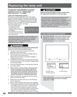 Page 66For assistance, please call : 1-888-VIEW PTV(843-9788) or, contact us via the web at: http://www.panasonic.com/contactinfo66
Lamp replacement procedure
Turn power off, wait until power indicator stops 
blinking red, then disconnect the power cord 
from the wall outlet and confirm that the area 
around the lamp unit has cooled down.
LAMP indicator POWER button 
/POWER indicator
1
d.  Please wait more than one hour to cool the lamp 
before replacing it. The lamp unit is sold separately. To purchase 
a...