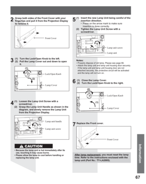 Page 6767
Information
Grasp both sides of the Front Cover with your 
fingertips and pull it from the Projection Display 
to remove it.
Front Cover
(1)  Turn the Lock/Open Knob to the left.
(2)  Pull the Lamp Cover out and down to open 
it.
Lock/Open Knob
Lamp Cover
(1)  Loosen the Lamp Unit Screw with a 
screwdriver.
(2)  Grasp the Lamp Unit Handle as shown in the 
diagram, and slowly remove the Lamp Unit 
from the Projection Display.
Lamp unit screw Lamp unit handle
• Because the lamp unit is hot immediately...