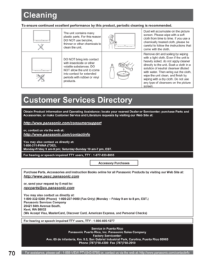 Page 70For assistance, please call : 1-888-VIEW PTV(843-9788) or, contact us via the web at: http://www.panasonic.com/contactinfo70
To ensure continued excellent performance by this product, periodic cleaning is recommended.
The unit contains many 
plastic parts. For this reason 
DO NOT use benzine, 
thinner or other chemicals to 
clean the unit.Dust will accumulate on the picture 
screen. Please wipe with a soft 
cloth from time to time. If you use a 
chemically treated cloth, please be 
careful to follow the...
