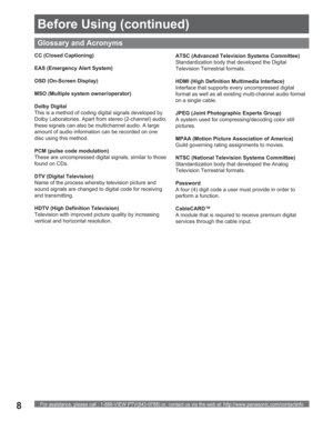 Page 8For assistance, please call : 1-888-VIEW PTV(843-9788) or, contact us via the web at: http://www.panasonic.com/contactinfo8
CC (Closed Captioning)
EAS (Emergency Alert System)
OSD (On-Screen Display)
MSO (Multiple system owner/operator)
Dolby Digital
This is a method of coding digital signals developed by 
Dolby Laboratories. Apart from stereo (2-channel) audio, 
these signals can also be multichannel audio. A large 
amount of audio information can be recorded on one 
disc using this method.
PCM (pulse...