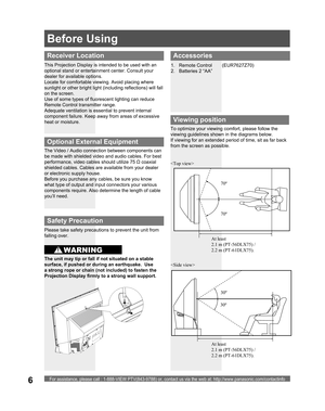 Page 6For assistance, please call : 1-888-VIEW PTV(843-9788) or, contact us via the web at: http://www.panasonic.com/contactinfo6
Accessories
1. Remote Control  (EUR7627Z70)
2.  Batteries 2 “AA”
Viewing position
 
To optimize your viewing comfort, please follow the 
viewing guidelines shown in the diagrams below. 
If viewing for an extended period of time, sit as far back 
from the screen as possible.
70º 
At least 
2.1 m (PT-56DLX75) / 
2.2 m (PT-61DLX75).70º 
30º
30º
Receiver Location
This Projection Display...