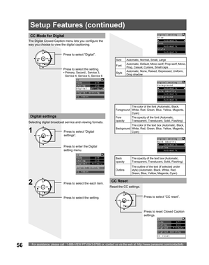 Page 56For assistance, please call : 1-888-VIEW PTV(843-9788) or, contact us via the web at: http://www.panasonic.com/contactinfo56
CC Mode for Digital
The Digital Closed Caption menu lets you configure the 
way you choose to view the digital captioning.
CH
CH VOL VOL
OKPress to select “Digital”.
Press to select the setting.
• Primary, Second., Service 3, 
Service 4, Service 5, Service 6
CC
Mode        Off  
Analog      CC1  
Digital  ◄Primary►
Digital setting
CC reset
Digital settings
Selecting digital...