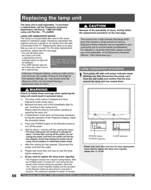 Page 66For assistance, please call : 1-888-VIEW PTV(843-9788) or, contact us via the web at: http://www.panasonic.com/contactinfo66
Lamp replacement procedure
Turn power off, wait until power indicator stops 
blinking red, then disconnect the power cord 
from the wall outlet and confirm that the area 
around the lamp unit has cooled down.
LAMP indicator POWER button 
/POWER indicator
1
d.  Please wait more than one hour to cool the lamp 
before replacing it. The lamp unit is sold separately. To purchase 
a...