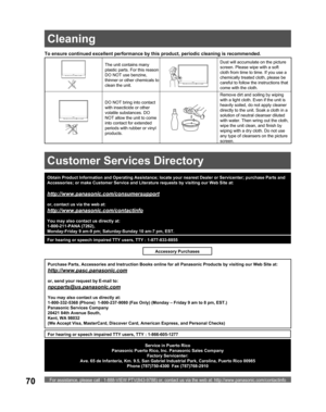 Page 70For assistance, please call : 1-888-VIEW PTV(843-9788) or, contact us via the web at: http://www.panasonic.com/contactinfo70
To ensure continued excellent performance by this product, periodic cleaning is recommended.
The unit contains many 
plastic parts. For this reason 
DO NOT use benzine, 
thinner or other chemicals to 
clean the unit.Dust will accumulate on the picture 
screen. Please wipe with a soft 
cloth from time to time. If you use a 
chemically treated cloth, please be 
careful to follow the...