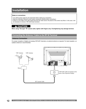 Page 12For assistance, please call : 1-888-VIEW PTV(843-9788) or, contact us via the web at: http://www.panasonic.com/contactinfo12
Antenna Connection 
VHF/UHF Cable In terminal on the 
back of the Projection Display
Connecting the Antenna / Cable to the RF IN Terminal
When using “Nut type” RF coaxial cable, tighten with fingers only. Overtightening may damage terminal.
• Turn off the power supply for all com po nents before making any connections.
• Read the instruction manual for each system component care...