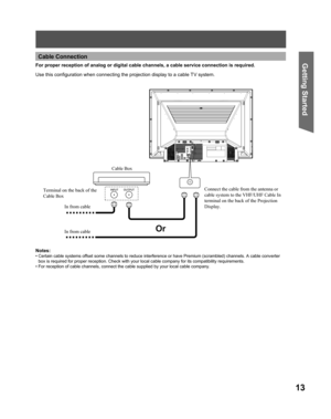 Page 1313
Getting Start edFor proper reception of analog or digital cable channels, a cable service connection is required.
Cable Connection
Connect the cable from the antenna or 
cable system to the VHF/UHF Cable In 
terminal on the back of the Projection 
Display.
Use this conﬁ guration when connecting the projection display to a cable TV system.
Notes:
• Certain cable systems offset some channels to reduce interference or have Premium (scrambled) channels. A cable converter 
box is required for proper...