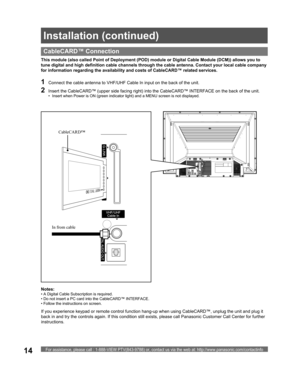 Page 14For assistance, please call : 1-888-VIEW PTV(843-9788) or, contact us via the web at: http://www.panasonic.com/contactinfo14
  CableCARD™ Connection
This module (also called Point of Deployment (POD) module or Digital Cable Module (DCM)) allows you to 
tune digital and high definition cable channels through the cable antenna. Contact your local cable company 
for information regarding the availability and costs of CableCARD™ related services.
Notes:
• A Digital Cable Subscription is required.
• Do not...