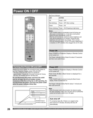 Page 26For assistance, please call : 1-888-VIEW PTV(843-9788) or, contact us via the web at: http://www.panasonic.com/contactinfo26
Always be sure to follow the procedure given below to 
turn the Projection Display power ON and OFF.
• The lamp cooling fan will continue to operate for 
approximately 1 minute after the power is turned off. During 
this time, the POWER indicator will blink Red.
Press  POWER on Projection Display or Remote Control 
to turn power on.
The Power Indicator blinks Green for about 15...