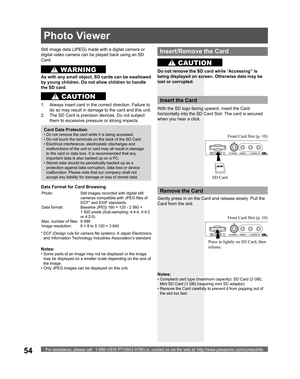 Page 54For assistance, please call : 1-888-VIEW PTV(843-9788) or, contact us via the web at: http://www.panasonic.com/contactinfo54
Still image data ( JPEG) made with a digital camera or 
digital video camera can be played back using an  SD 
Card.
Notes:
• Some parts of an image may not be displayed or the image 
may be displayed on a smaller scale depending on the size of 
the image.
• Only JPEG images can be displayed on this unit.
Card Data Protection
• Do not remove the card while it is being accessed.
• Do...