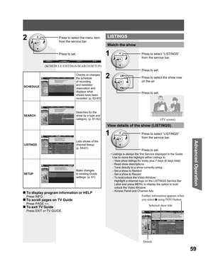 Page 5959
Advanced Op er a tion
Press to select the menu item 
from the service bar.
Press to set.
SCHEDULE
Checks or changes 
the schedule 
of recording 
and reminder 
reservation and 
displays what 
shows have been 
recorded. (p. 62-63)
SEARCH
Searches for the 
show by a type and 
category. (p. 61-62)
LISTINGS
Lists shows of the 
channel lineup.
(p. 59-61)
SETUP
Make changes 
to existing Guide 
settings. (p. 61)
Watch the show
Press to select the show now 
on the air.
Press to set.
(TV screen)
View details of...