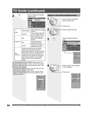 Page 60For assistance, please call : 1-888-VIEW PTV(843-9788) or, contact us via the web at: http://www.panasonic.com/contactinfo60
Reserve a show (Recording/Reminder)
2Press to select the show.
3
Press to display the panel 
menu.
4Press to select “set recording” 
or “set reminder”.
Press to set.
2
Press to display the Listings 
Options menu.
Use the Remote Control NUMBER keys to enter the 
channel number you want to view, or enter the number 
of hours or days you want to jump ahead or back. The 
Shortcuts menu...