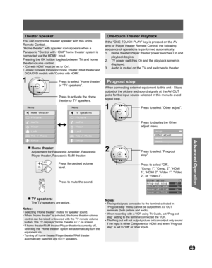 Page 6969
Advanced Op er a tion
Theater Speaker
You can control the theater speaker with this unit’s 
Remote Control.
“Home theater” with speaker icon appears when a 
Panasonic “Control with HDMI” home theater system is 
connected via the HDMI1 input.
Pressing the OK button toggles between TV and home 
theater volume control.
• “Ctrl with HDMI” must be set to “On”.
• Limited to newer Panasonic Home Theater, RAM theater and 
DIGA/DVD models with “Control with HDMI”.
Press to select “Home theater” 
or “TV...