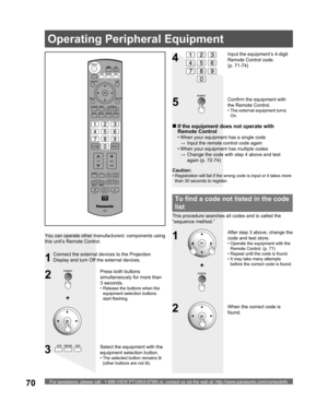 Page 70For assistance, please call : 1-888-VIEW PTV(843-9788) or, contact us via the web at: http://www.panasonic.com/contactinfo70
Operating Peripheral Equipment
2
34
Select the equipment with the 
equipment selection button.
• The selected button remains lit 
(other buttons are not lit).
Input the equipment’s 4-digit 
Remote Control code. 
(p. 71-74)
+
1
When the correct code is 
found. You can operate other manufacturers’ components using 
this unit’s Remote Control.
Connect the external devices to the...