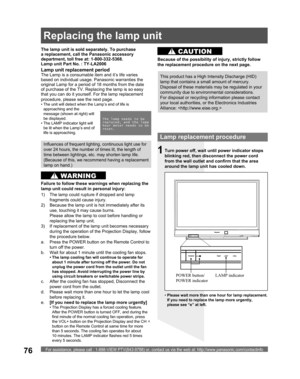 Page 76For assistance, please call : 1-888-VIEW PTV(843-9788) or, contact us via the web at: http://www.panasonic.com/contactinfo76
Lamp replacement procedure
Turn power off, wait until power indicator stops 
blinking red, then disconnect the power cord 
from the wall outlet and confirm that the area 
around the lamp unit has cooled down.
LAMP indicator POWER button/
POWER indicator1
The lamp unit is sold separately. To purchase 
a replacement, call the Panasonic accessory 
department, toll free at:...