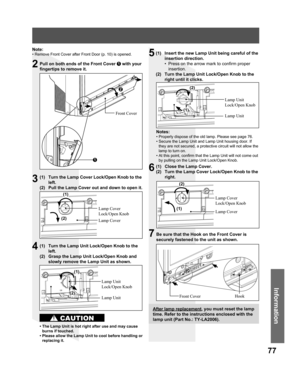 Page 7777
Information
Pull on both ends of the Front Cover 1 with your 
fingertips to remove it.
(1)  Turn the Lamp Cover Lock/Open Knob to the 
left.
(2)  Pull the Lamp Cover out and down to open it.
Lamp Cover 
Lock/Open Knob
Lamp Cover
(1)  Turn the Lamp Unit Lock/Open Knob to the 
left.
(2)  Grasp the Lamp Unit Lock/Open Knob and 
slowly remove the Lamp Unit as shown.
Lamp Unit 
Lock/Open Knob
• The Lamp Unit is hot right after use and may cause 
burns if touched.
• Please allow the Lamp Unit to cool before...