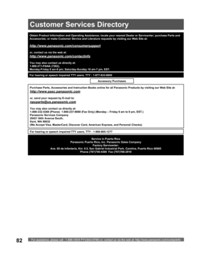 Page 82For assistance, please call : 1-888-VIEW PTV(843-9788) or, contact us via the web at: http://www.panasonic.com/contactinfo82
Obtain Product Information and Operating Assistance; locate your nearest Dealer or Servicenter; purchase Parts and 
Accessories; or make Customer Service and Literature requests by visiting our Web Site at:
http://www.panasonic.com/consumersupport
or, contact us via the web at:
http://www.panasonic.com/contactinfo
You may also contact us directly at:
1-800-211-PANA (7262),...