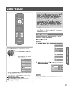 Page 4141
Advanced Op er a tion
This Projection Display is designed to support the 
“Downloadable U.S. Region Rating System” when available. 
(Available only in U.S.A.)
Enter Password
A 4-digit password must be entered to view a blocked 
program or change rating settings.
Create  Password
Procedure
1.  Press NUMBER keys to enter your password.
2.  Upon entering the 4 digit password, the Lock 
menu is displayed.
Note
Use a password that is easy to remember and record it in a 
safe place. •
■
•
This Projection...