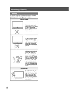 Page 88
Before Using (continued)
  Cleaning
To ensure continued excellent performance from this 
product, periodic cleaning is recommended.
Projection Display
The unit contains many 
plastic parts. For this reason 
DO NOT use benzine, 
thinner or other chemicals 
to clean the unit.
DO NOT bring into contact 
with insecticide or other 
volatile substances. DO 
NOT allow the unit to come 
into contact for extended 
periods with rubber or vinyl 
products.
Remove dirt and soiling by 
wiping with a light cloth....