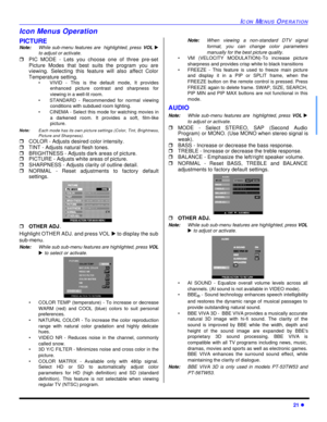 Page 23ICON MENUS OPERATION21 lIcon Menus Operation
PICTURE
Note:While sub-menu features are  highlighted, press VOL u
to adjust or activate. 
rPIC MODE - Lets you choose one of three pre-set
Picture Modes that best suits the program you are
viewing. Selecting this feature will also affect Color
Temperature setting.
•VIVID - This is the default mode, It provides
enhanced picture contrast and sharpness for
viewing in a well-lit room.
•STANDARD - Recommended for normal viewing
conditions with subdued room...