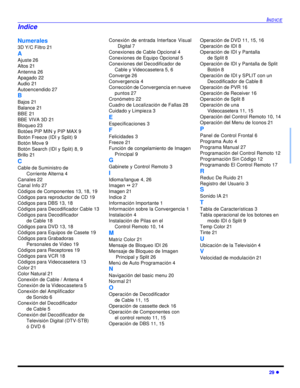 Page 63INDICE29 lNumerales
3D Y/C Filtro 21
A
Ajuste 26
Altos 21
Antenna 26
Apagado 22
Audio 21
Autoencendido 27
B
Bajos 21
Balance 21
BBE 21
BBE VIVA 3D 21
Bloqueo 23
Botóes PIP MIN y PIP MAX 9
Botón Freeze (IDI y Split) 9
Botón Move 9
Botón Search (IDI y Split) 8, 9
Brillo 21
C
Cable de Suministro de 
Corriente Alterna 4
Canales 22
Canal Info 27
Códigos de Componentes 13, 18, 19 
Códigos para reproductor de CD 19
Códigos para DBS 13, 18
Códigos para Decodificador Cable 13
Códigos para Decodificador
de Cable...