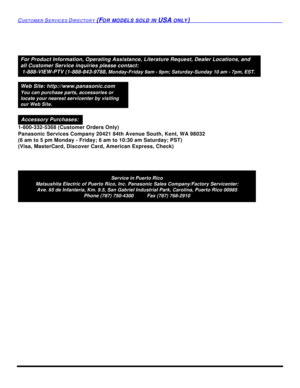 Page 100CUSTOMER SERVICES DIRECTORY (FOR MODELS SOLD IN USA ONLY)Service in Puerto Rico
Matsushita Electric of Puerto Rico, Inc. Panasonic Sales Company/Factory Servicenter:
Ave. 65 de Infanteria, Km. 9.5, San Gabriel Industrial Park, Carolina, Puerto Rico 00985
Phone (787) 750-4300          Fax (787) 768-2910For Product Information, Operating Assistance, Literature Request, Dealer Locations, and
all Customer Service inquiries please contact:
 1-888-VIEW-PTV (1-888-843-9788, Monday-Friday 9am - 9pm;...