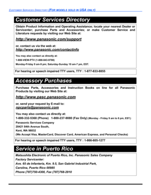 Page 108CUSTOMER SERVICES DIRECTORY(FOR MODELS SOLD IN USA ONLY)
Service in Puerto Rico
Obtain Product Information and Operating Assistance; locate your nearest Dealer or
Servicenter; purchase Parts and Accessories; or make Customer Service and
Literature requests by visiting our Web Site at:
http://www.panasonic.com/support
or, contact us via the web at:
http://www.panasonic.com/contactinfo
You may also contact us directly at:
1-888-VIEW-PTV (1-888-843-9788)
Monday-Friday 9 am-9 pm; Saturday-Sunday 10 am-7 pm,...